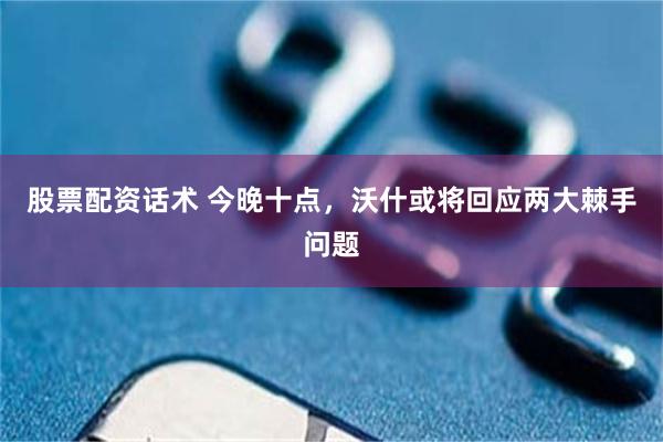 股票配资话术 今晚十点，沃什或将回应两大棘手问题