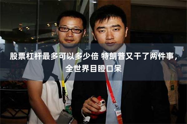 股票杠杆最多可以多少倍 特朗普又干了两件事，全世界目瞪口呆