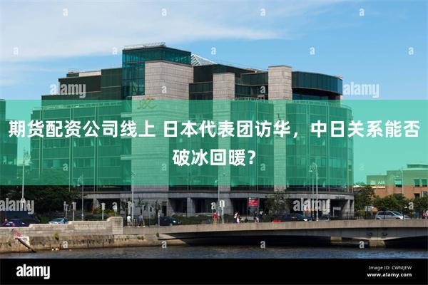 期货配资公司线上 日本代表团访华，中日关系能否破冰回暖？