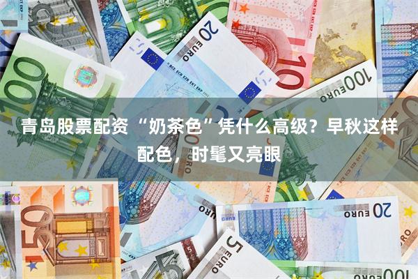 青岛股票配资 “奶茶色”凭什么高级？早秋这样配色，时髦又亮眼