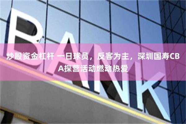 炒股资金杠杆 一日球员，反客为主，深圳国寿CBA探营活动燃动热爱