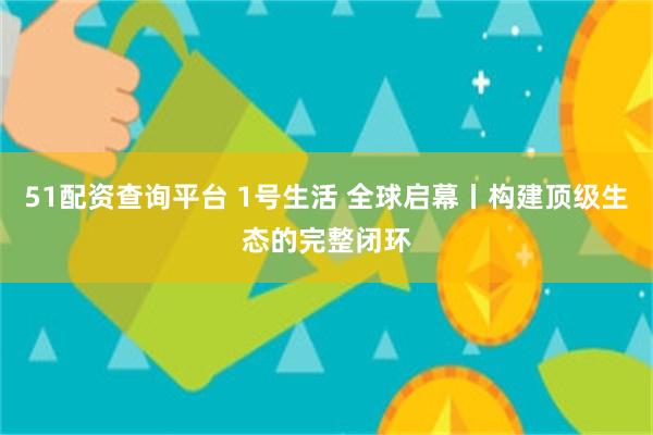 51配资查询平台 1号生活 全球启幕丨构建顶级生态的完整闭环