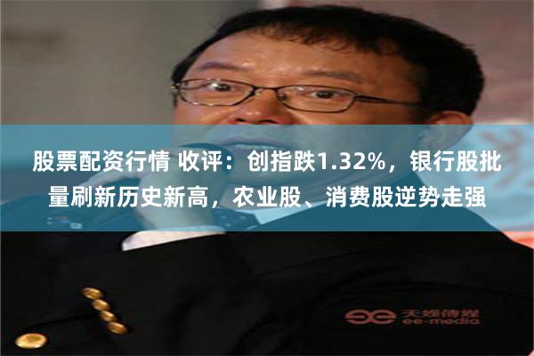 股票配资行情 收评：创指跌1.32%，银行股批量刷新历史新高，农业股、消费股逆势走强