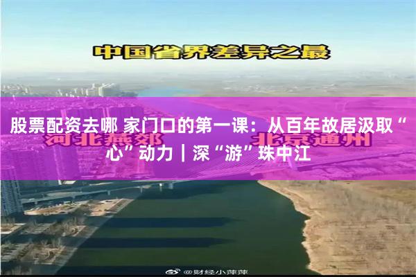 股票配资去哪 家门口的第一课：从百年故居汲取“心”动力｜深“游”珠中江
