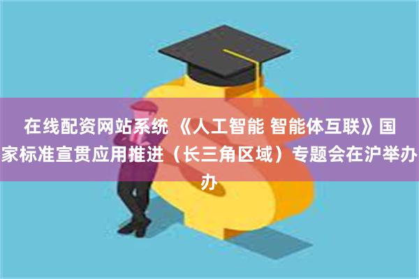 在线配资网站系统 《人工智能 智能体互联》国家标准宣贯应用推进（长三角区域）专题会在沪举办