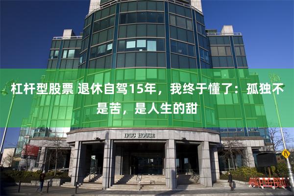 杠杆型股票 退休自驾15年，我终于懂了：孤独不是苦，是人生的甜