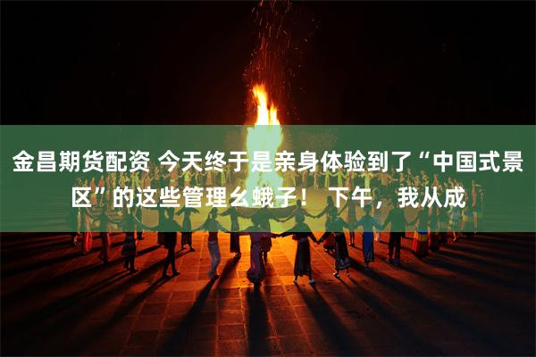 金昌期货配资 今天终于是亲身体验到了“中国式景区”的这些管理幺蛾子！ 下午，我从成