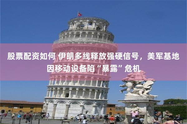 股票配资如何 伊朗多线释放强硬信号，美军基地因移动设备陷“暴露”危机