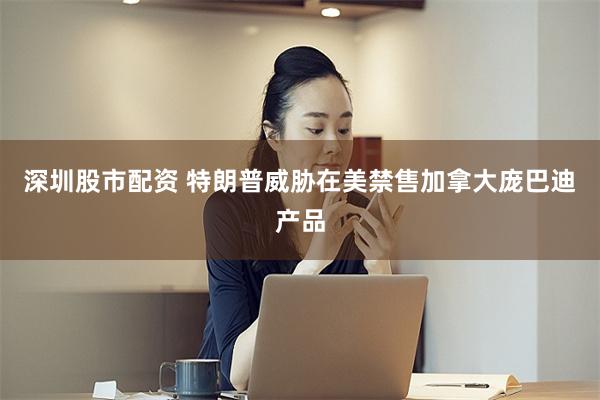 深圳股市配资 特朗普威胁在美禁售加拿大庞巴迪产品