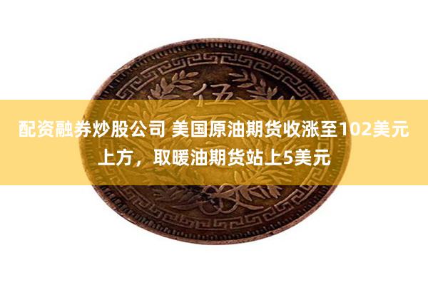 配资融券炒股公司 美国原油期货收涨至102美元上方，取暖油期货站上5美元