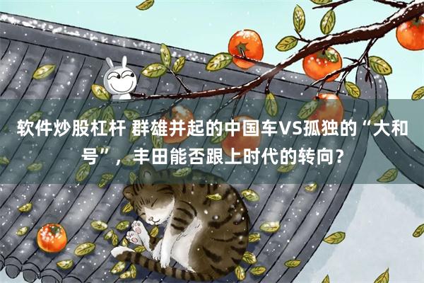 软件炒股杠杆 群雄并起的中国车VS孤独的“大和号”，丰田能否跟上时代的转向？