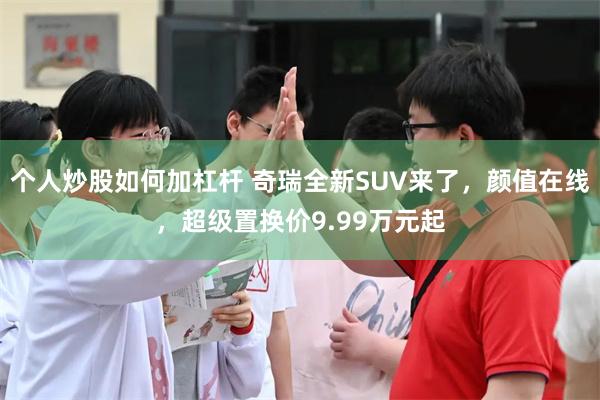 个人炒股如何加杠杆 奇瑞全新SUV来了，颜值在线，超级置换价9.99万元起
