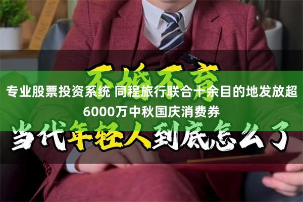 专业股票投资系统 同程旅行联合十余目的地发放超6000万中秋国庆消费券