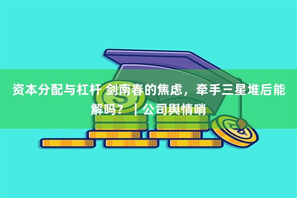 资本分配与杠杆 剑南春的焦虑，牵手三星堆后能解吗？｜公司舆情哨