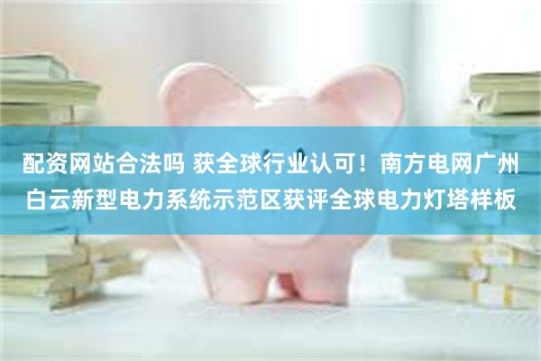 配资网站合法吗 获全球行业认可！南方电网广州白云新型电力系统示范区获评全球电力灯塔样板