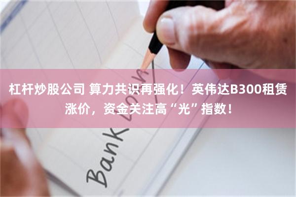 杠杆炒股公司 算力共识再强化！英伟达B300租赁涨价，资金关注高“光”指数！