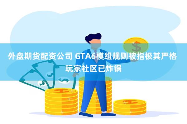 外盘期货配资公司 GTA6模组规则被指极其严格 玩家社区已炸锅