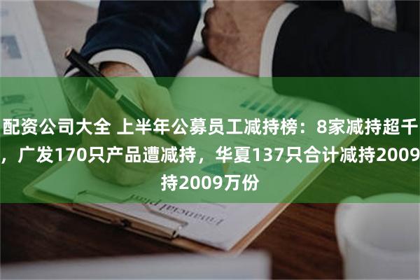 配资公司大全 上半年公募员工减持榜：8家减持超千万份，广发170只产品遭减持，华夏137只合计减持2009万份