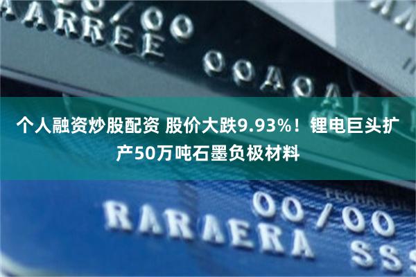 个人融资炒股配资 股价大跌9.93%！锂电巨头扩产50万吨石墨负极材料