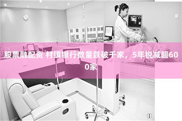 股票融配资 村镇银行数量跌破千家，5年锐减超600家