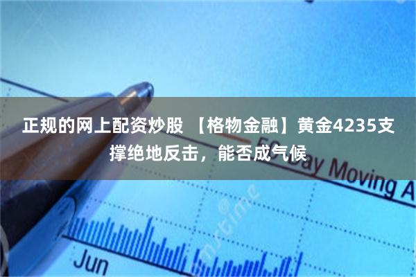 正规的网上配资炒股 【格物金融】黄金4235支撑绝地反击，能否成气候