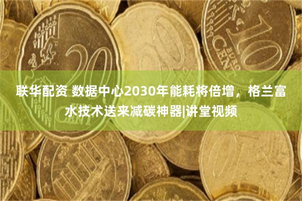 联华配资 数据中心2030年能耗将倍增，格兰富水技术送来减碳神器|讲堂视频