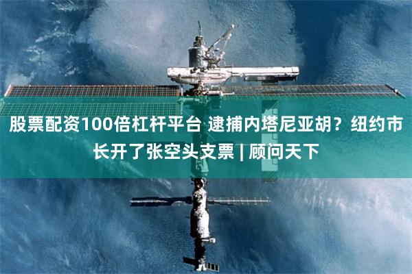股票配资100倍杠杆平台 逮捕内塔尼亚胡？纽约市长开了张空头支票 | 顾问天下