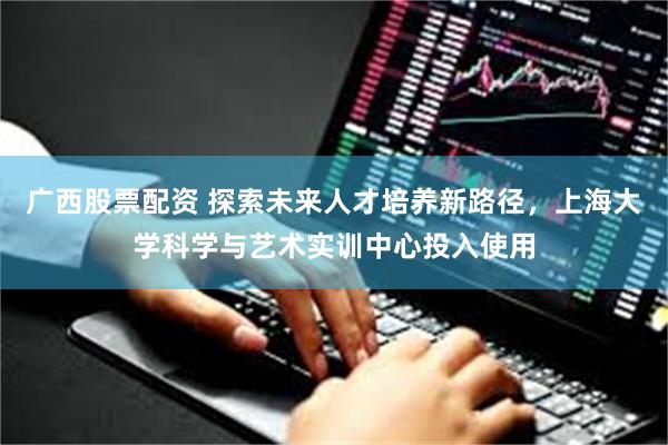 广西股票配资 探索未来人才培养新路径，上海大学科学与艺术实训中心投入使用