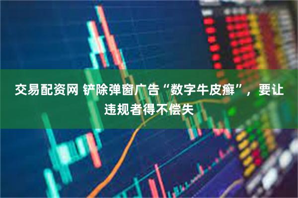 交易配资网 铲除弹窗广告“数字牛皮癣”，要让违规者得不偿失