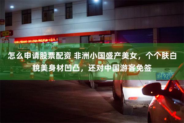 怎么申请股票配资 非洲小国盛产美女，个个肤白貌美身材凹凸，还对中国游客免签