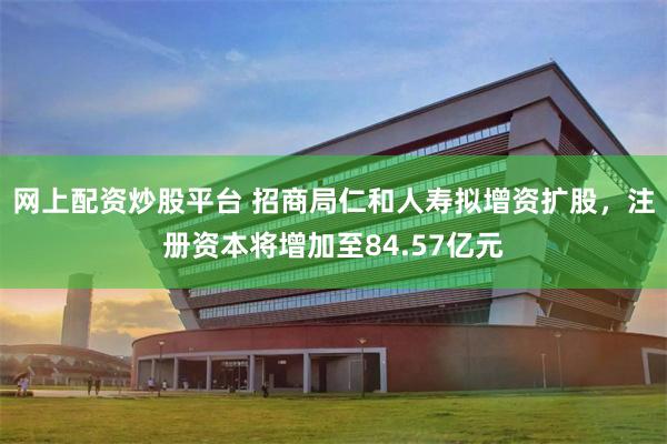 网上配资炒股平台 招商局仁和人寿拟增资扩股，注册资本将增加至84.57亿元