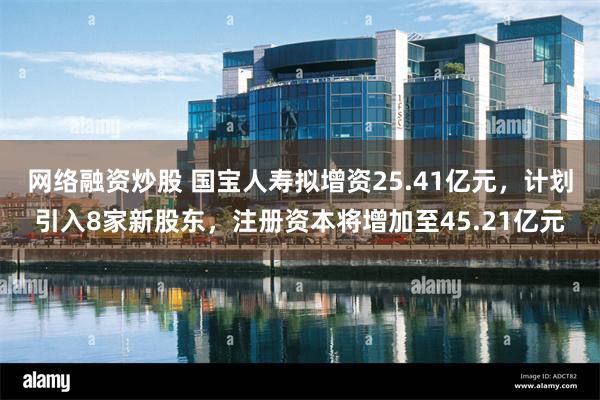 网络融资炒股 国宝人寿拟增资25.41亿元，计划引入8家新股东，注册资本将增加至45.21亿元