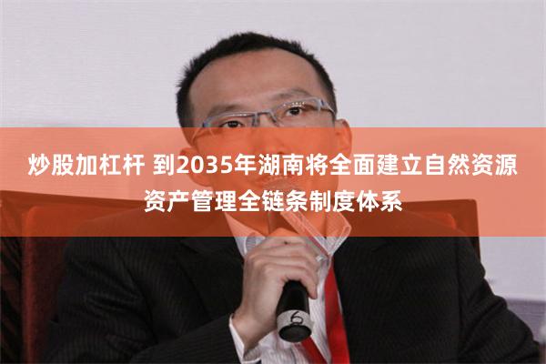 炒股加杠杆 到2035年湖南将全面建立自然资源资产管理全链条制度体系