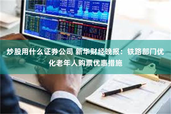炒股用什么证券公司 新华财经晚报：铁路部门优化老年人购票优惠措施