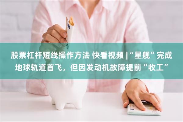 股票杠杆短线操作方法 快看视频 |“星舰”完成地球轨道首飞，但因发动机故障提前“收工”