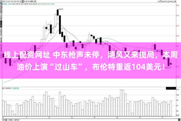 线上配资网址 中东枪声未停，飓风又来搅局，本周油价上演“过山车”，布伦特重返104美元！