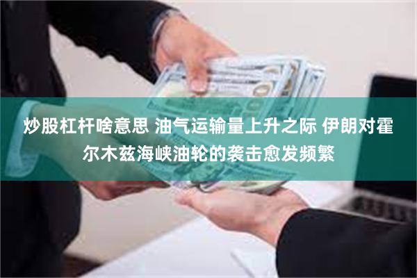 炒股杠杆啥意思 油气运输量上升之际 伊朗对霍尔木兹海峡油轮的袭击愈发频繁