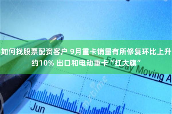 如何找股票配资客户 9月重卡销量有所修复环比上升约10% 出口和电动重卡“扛大旗”