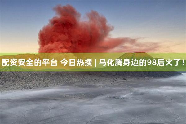 配资安全的平台 今日热搜 | 马化腾身边的98后火了！