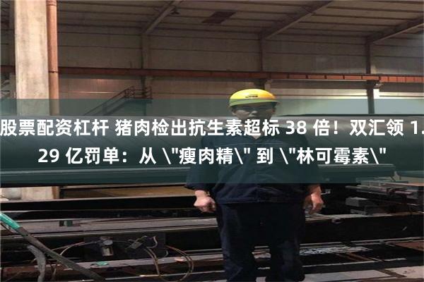 股票配资杠杆 猪肉检出抗生素超标 38 倍!双汇领 1.29 亿罚单:从