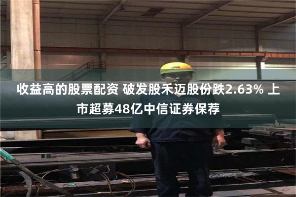 收益高的股票配资 破发股禾迈股份跌2.63% 上市超募48亿中信证券保荐