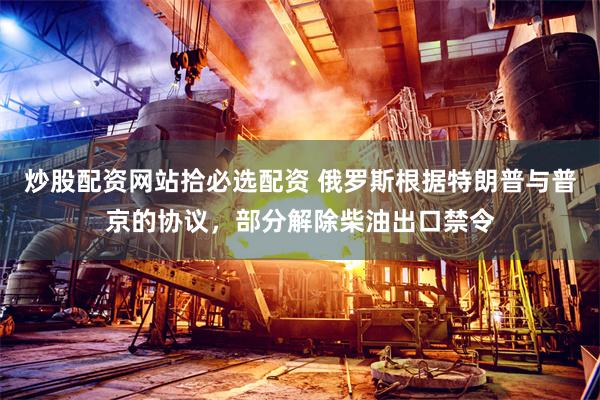 炒股配资网站拾必选配资 俄罗斯根据特朗普与普京的协议，部分解除柴油出口禁令