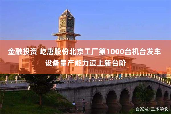 金融投资 屹唐股份北京工厂第1000台机台发车 设备量产能力迈上新台阶