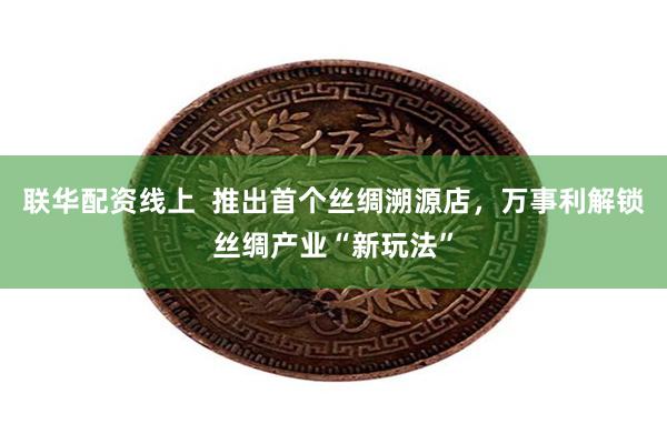 联华配资线上  推出首个丝绸溯源店，万事利解锁丝绸产业“新玩法”