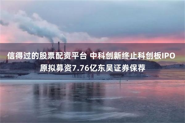 信得过的股票配资平台 中科创新终止科创板IPO 原拟募资7.76亿东吴证券保荐