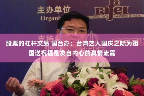 股票的杠杆交易 国台办：台湾艺人国庆之际为祖国送祝福是发自内心的真情流露