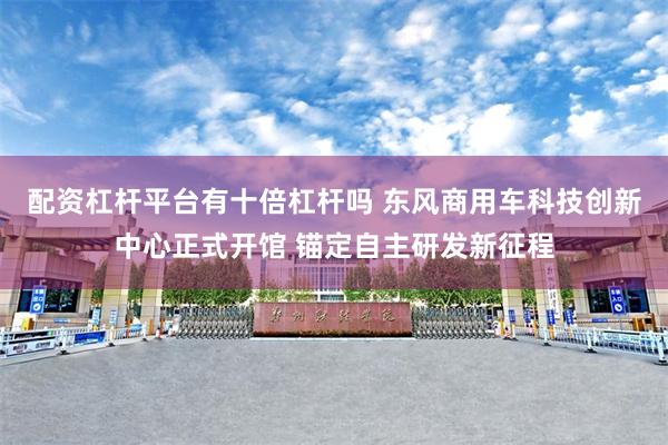 配资杠杆平台有十倍杠杆吗 东风商用车科技创新中心正式开馆 锚定自主研发新征程