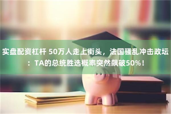 实盘配资杠杆 50万人走上街头，法国骚乱冲击政坛：TA的总统胜选概率突然飙破50%！