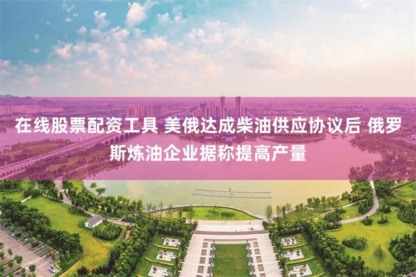 在线股票配资工具 美俄达成柴油供应协议后 俄罗斯炼油企业据称提高产量