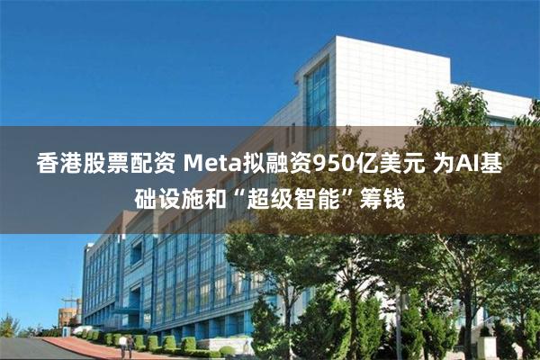 香港股票配资 Meta拟融资950亿美元 为AI基础设施和“超级智能”筹钱